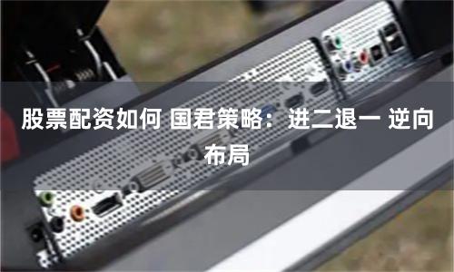 股票配资如何 国君策略：进二退一 逆向布局