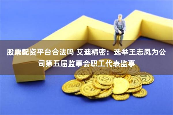 股票配资平台合法吗 艾迪精密：选举王志凤为公司第五届监事会职工代表监事