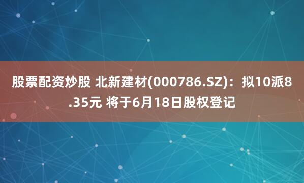 股票配资炒股 北新建材(000786.SZ)：拟10派8.35元 将于6月18日股权登记