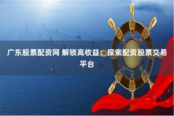广东股票配资网 解锁高收益：探索配资股票交易平台