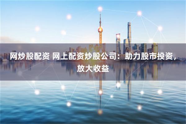 网炒股配资 网上配资炒股公司：助力股市投资，放大收益