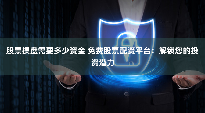 股票操盘需要多少资金 免费股票配资平台：解锁您的投资潜力