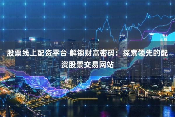 股票线上配资平台 解锁财富密码：探索领先的配资股票交易网站
