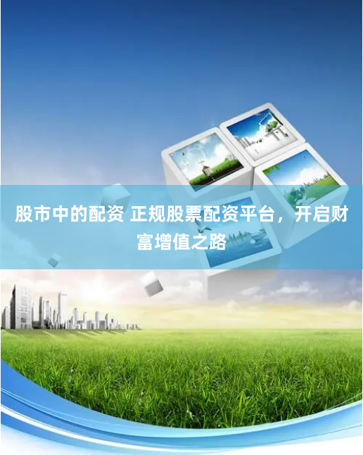 股市中的配资 正规股票配资平台，开启财富增值之路