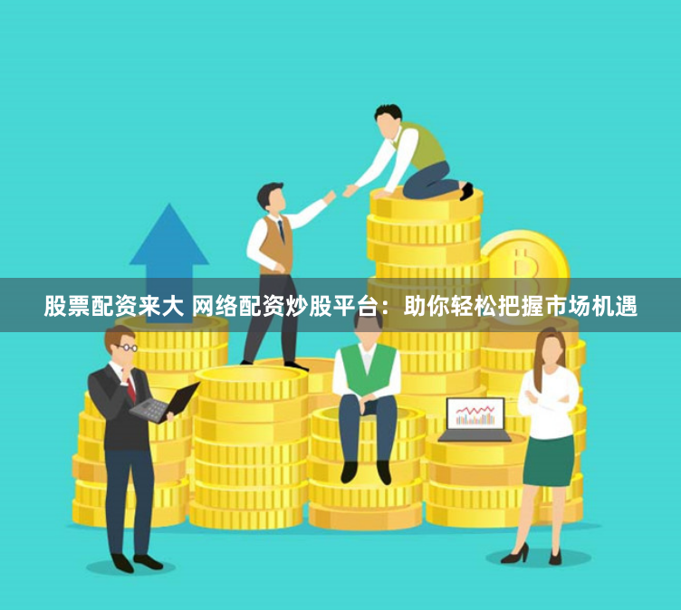 股票配资来大 网络配资炒股平台：助你轻松把握市场机遇