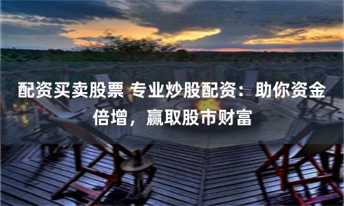 配资买卖股票 专业炒股配资：助你资金倍增，赢取股市财富