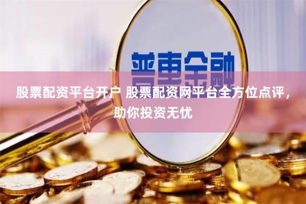 股票配资平台开户 股票配资网平台全方位点评，助你投资无忧