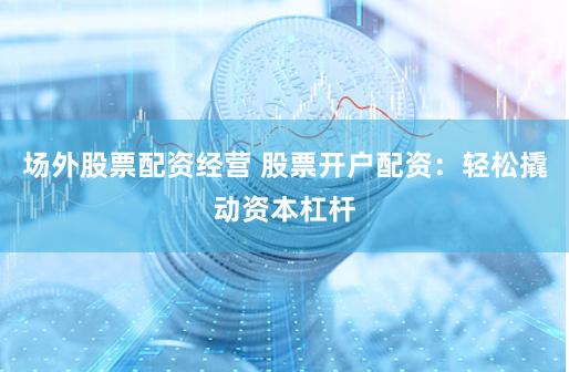 场外股票配资经营 股票开户配资：轻松撬动资本杠杆