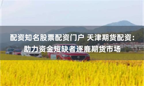 配资知名股票配资门户 天津期货配资：助力资金短缺者逐鹿期货市场