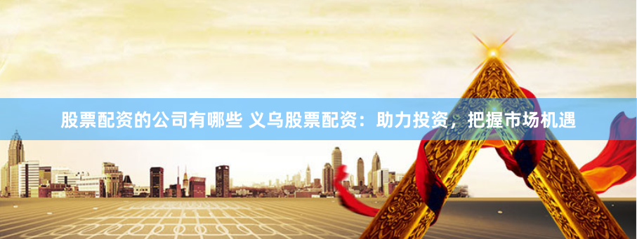 股票配资的公司有哪些 义乌股票配资:助力投资,把握市场机遇