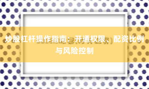炒股杠杆操作指南：开通权限、配资比例与风险控制